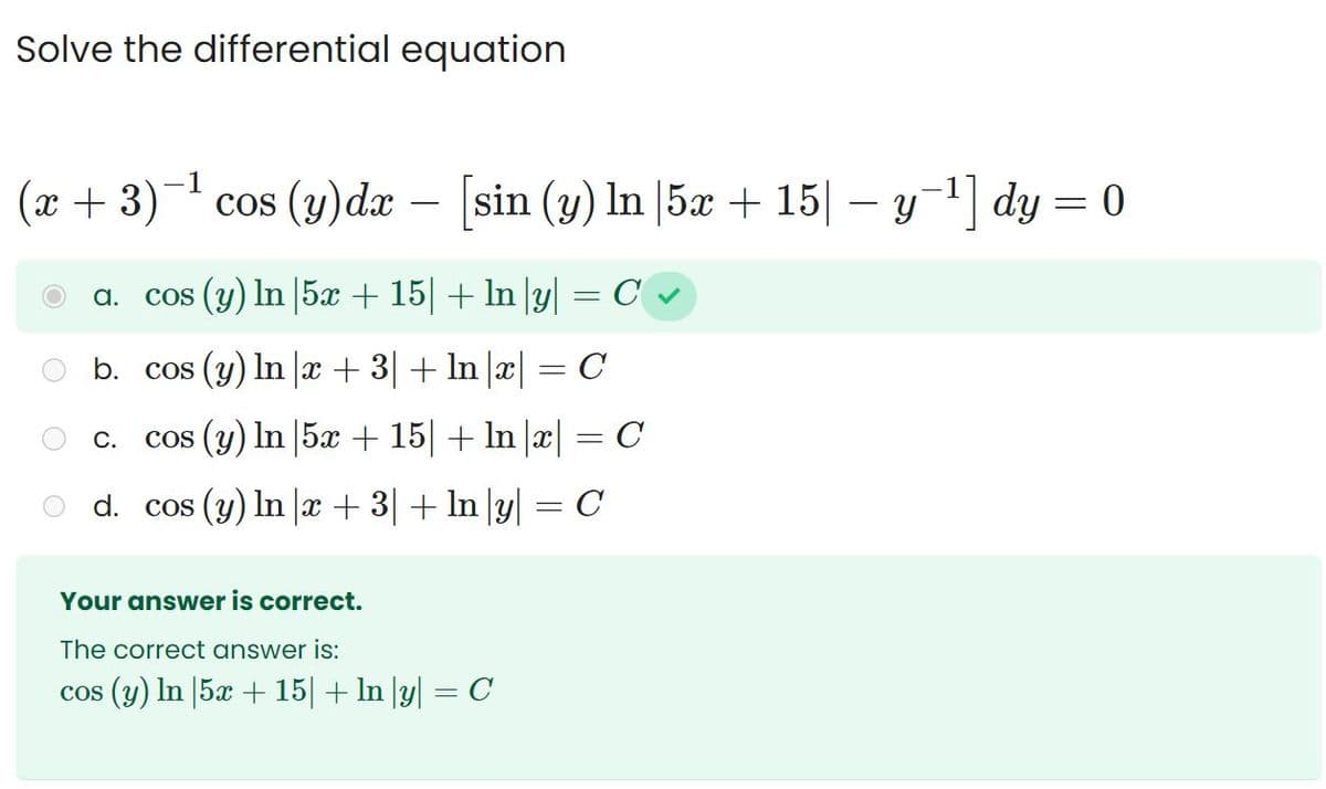 Solve the differential equation
(x+3)¯¹ cos (y) dx - [sin (y) In |5x + 15| −y=¹] dy = 0
y`
a. cos (y) In |5x + 15| + ln |y|
C.
=
b. cos (y) ln x + 3| + ln |x| = C
cos (y) In 5x + 15 + ln |x| = C
d. cos (y) ln x + 3| + ln |y| = C
Your answer is correct.
The correct answer is:
cos (y) In 5x + 15 + ln |y| = C
C✔