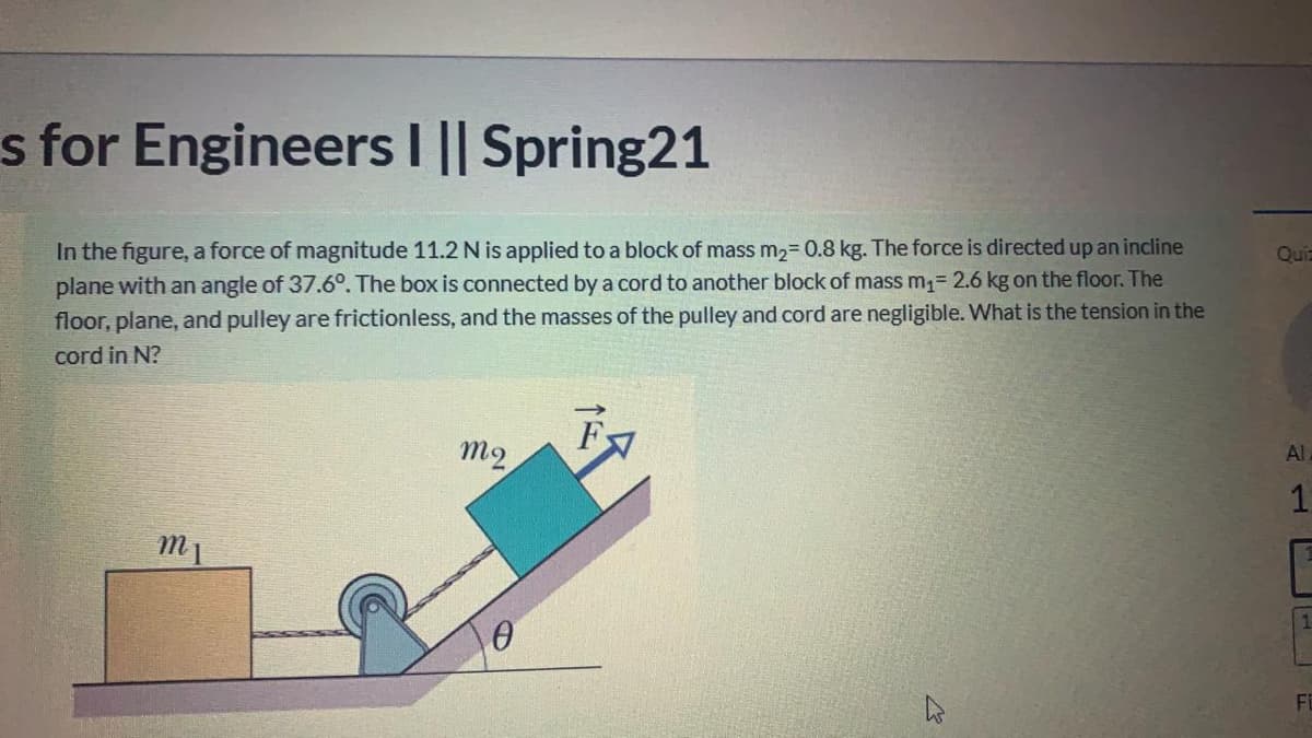 s for EngineersI || Spring21
In the figure, a force of magnitude 11.2 N is applied to a block of mass M23D0.8 kg. The force is directed up an incline
plane with an angle of 37.6°. The box is connected by a cord to another block of mass m= 2.6 kg on the floor. The
floor, plane, and pulley are frictionless, and the masses of the pulley and cord are negligible. What is the tension in the
Quz
cord in N?
m2
Al
1
m1
Fi
