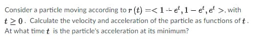 Consider a particle moving according to r (t) =< 1 -- e", 1 – e", e >, with
t20. Calculate the velocity and acceleration of the particle as functions of t.
At what time t is the particle's acceleration at its minimum?
