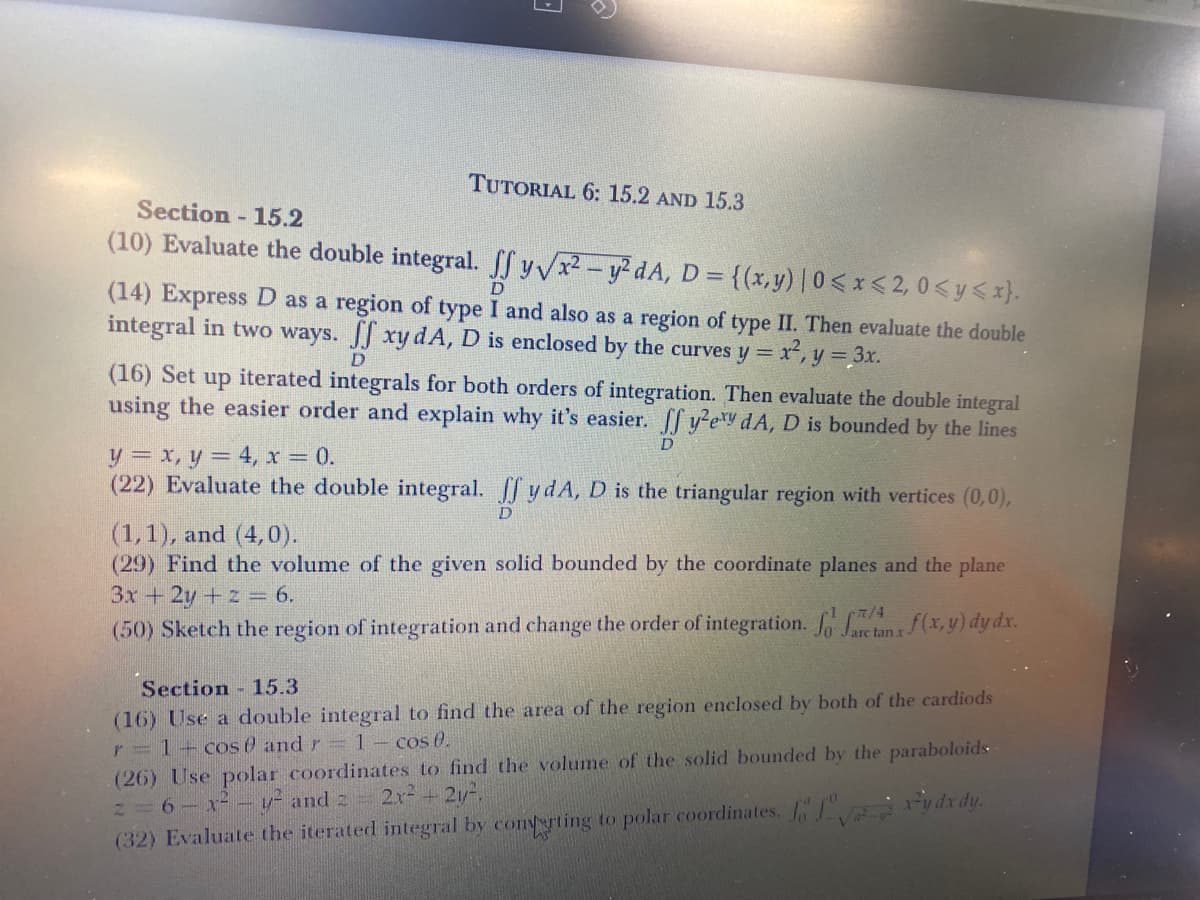 TUTORIAL 6: 15.2 AND 15.3
Section - 15.2
(10) Evaluate the double integral. SSYVR-ydA, D= {(x,y)|0< x < 2, 0< y <x}.
%3D
(14) Express D as a region of type I and also as a region of type II. Then evaluate the double
integral in two ways. JJ xy dA, D is enclosed by the curves y =
D
r², y = 3x.
D
(16) Set up iterated integrals for both orders of integration. Then evaluate the double integral
using the easier order and explain why it's easier. f y?ey dA, D is bounded by the lines
D
y = x, y = 4, x = 0.
(22) Evaluate the double integral. y dA, D is the triangular region with vertices (0,0),
D
(1,1), and (4,0).
(29) Find the volume of the given solid bounded by the coordinate planes and the plane
3x+2y+z = 6.
(50) Sketch the region of integration and change the order of integration. an(x, y) dy dx.
Jare
Section 15.3
(16) Use a double integral to find the area of the region enclosed by both of the cardiods
r=1-cos 0 and r=1- cos 0.
(26) Use polar coordinates to find the volume of the solid bounded by the paraboloids
2=6-x-– v- and 2 2x- + 2y-,
(32) Evaluate the iterated integral by conyerting to polar coordinates. rydrdy.
