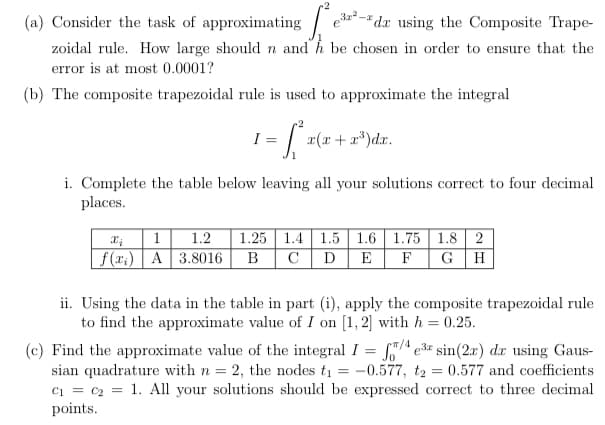 (a) Consider the task of approximating / e
zoidal rule. How large should n and h be chosen in order to ensure that the
dx using the Composite Trape-
error is at most 0.0001?
(b) The composite trapezoidal rule is used to approximate the integral
I =
x(x + a*)dx.
i. Complete the table below leaving all your solutions correct to four decimal
places.
1.2
1.25 1.4 1.5 1.6 1.75 1.8 2
B
C
1
f(r.) A 3.8016
D
E
F
G H
ii. Using the data in the table in part (i), apply the composite trapezoidal rule
to find the approximate value of I on [1, 2] with h = 0.25.
T/4
(c) Find the approximate value of the integral I = er sin(2x) dr using Gaus-
sian quadrature with n = 2, the nodes ti = -0.577, t2 = 0.577 and coefficients
1. All your solutions should be expressed correct to three decimal
Ci = C2
points.
