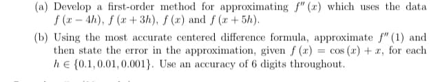 (a) Develop a first-order method for approximating f" (x) which uses the data
f (x – 4h), f (x + 3h), f (x) and f (x +5h).
(b) Using the most accurate centered difference formula, approximate f" (1) and
then state the error in the approximation, given f (x) = cos (z) + x, for each
he {0.1,0.01, 0.001}. Use an accuracy of 6 digits throughout.
