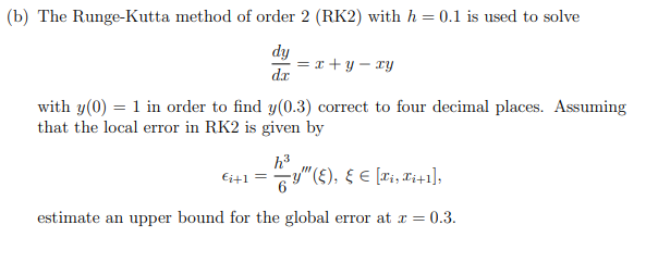 (b) The Runge-Kutta method of order 2 (RK2) with h = 0.1 is used to solve
dy
= x + y – xy
dr
with y(0) = 1 in order to find y(0.3) correct to four decimal places. Assuming
that the local error in RK2 is given by
h3
y"(E), E E [ri, T;+1],
Ei+1
estimate an upper bound for the global error at x =
= 0.3.
