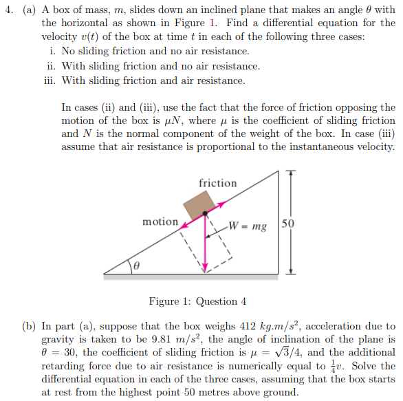 4. (a) A box of mass, m, slides down an inclined plane that makes an angle 0 with
the horizontal as shown in Figure 1. Find a differential equation for the
velocity v(t) of the box at time t in each of the following three cases:
i. No sliding friction and no air resistance.
ii. With sliding friction and no air resistance.
iii. With sliding friction and air resistance.
In cases (ii) and (iii), use the fact that the force of friction opposing the
motion of the box is µN, where u is the coefficient of sliding friction
and N is the normal component of the weight of the box. In case (iii)
assume that air resistance is proportional to the instantaneous velocity.
friction
motion
-W = mg |50
Figure 1: Question 4
(b) In part (a), suppose that the box weighs 412 kg.m/s², acceleration due to
gravity is taken to be 9.81 m/s², the angle of inclination of the plane is
0 = 30, the coefficient of sliding friction is µ = v3/4, and the additional
retarding force due to air resistance is numerically equal to u. Solve the
differential equation in each of the three cases, assuming that the box starts
at rest from the highest point 50 metres above ground.
