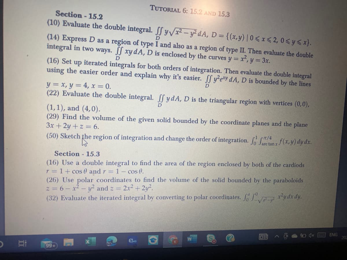 TUTORIAL 6: 15.2 AND 15.3
Section - 15.2
(10) Evaluate the double integral. ff y/x-y dA, D =
{(x,y)| 0< x < 2, 0 <y<x}.
(14) Express D as a region of type I and also as a region of type II. Then evaluate the double
integral in two ways. JJ xy dA, D is enclosed by the curves y x, y 3x.
D
(16) Set up iterated integrals for both orders of integration. Then evaluate the double integral
using the easier order and explain why it's easier. f y?exy dA, D is bounded by the lines
y = x, y = 4, x = 0.
(22) Evaluate the double integral. ff ydA, D is the triangular region with vertices (0,0),
(1,1), and (4,0).
(29) Find the volume of the given solid bounded by the coordinate planes and the plane
3x + 2y + z = 6.
(50) Sketch the region of integration and change the order of integration. o Src tan x (x, y) dy dx.
Section 15.3
(16) Use a double integral to find the area of the region enclosed by both of the cardiods
r = 1+ cos 0 and r= 1- cos 0.
(26) Use polar coordinates to find the volume of the solid bounded by the paraboloids
z=6- x-- y- and z
(32) Evaluate the iterated integral by converting to polar coordinates. ydx dy.
2.x2 + 2y?.
ENG
202
DE
Ges
99+
立
