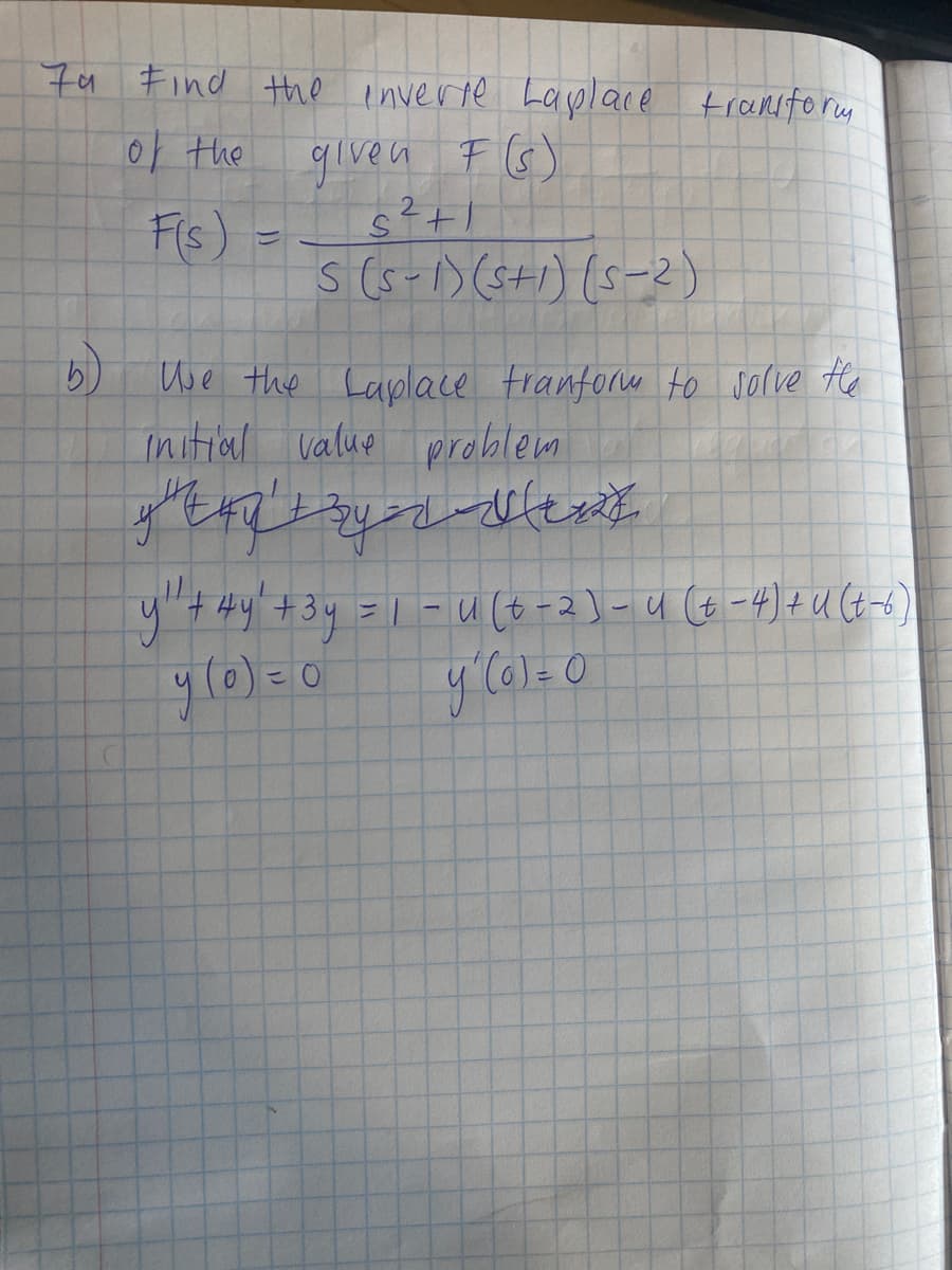 7a Find the enverte Lasplace tranfory
0 the
given F G)
Fis) =
s(5-1)(s+i) (s-2)
Use the Laplace trantorw to sorve He
Initial value problem
y"tHy'+3y =| -u (t-2]-u (t -4)+U(t-6)
ylo)=0
