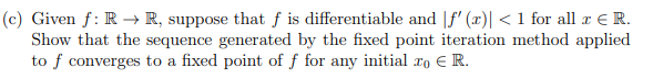 (c) Given f: R → R, suppose that f is differentiable and |f' (x)| < 1 for all a E R.
Show that the sequence generated by the fixed point iteration method applied
to f converges to a fixed point of f for any initial ro E R.
