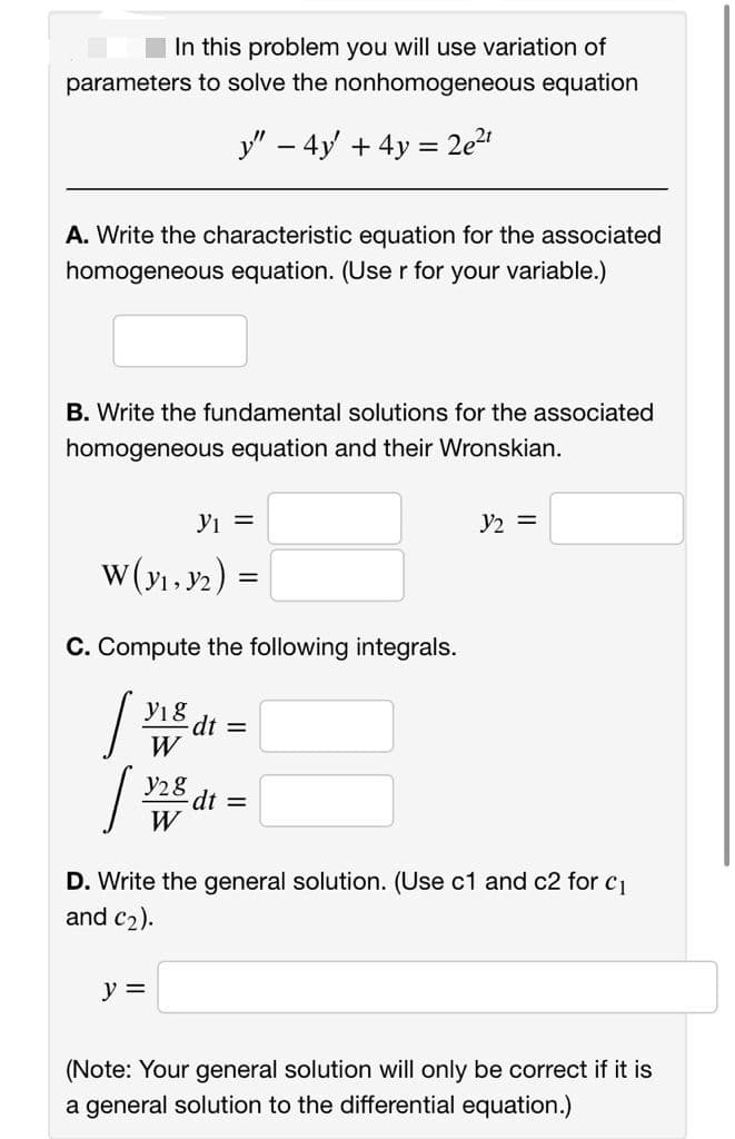 In this problem you will use variation of
parameters to solve the nonhomogeneous equation
y" – 4y + 4y = 2e2
A. Write the characteristic equation for the associated
homogeneous equation. (Use r for your variable.)
B. Write the fundamental solutions for the associated
homogeneous equation and their Wronskian.
Yi =
y2 =
w(y1, y2) =
C. Compute the following integrals.
Y1 8
dt3D
W
y28
dt 3=D
W
D. Write the general solution. (Use c1 and c2 for c1
and c2).
y =
(Note: Your general solution will only be correct if it is
a general solution to the differential equation.)
