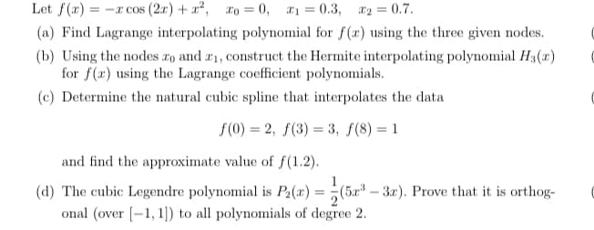 Let f(x) = -x cos (2r) + x?, ro = 0, 1 = 0.3, x2 = 0.7.
(a) Find Lagrange interpolating polynomial for f(r) using the three given nodes.
(b) Using the nodes ro and æ1, construct the Hermite interpolating polynomial H3(x)
for f(x) using the Lagrange coefficient polynomials.
(c) Determine the natural cubic spline that interpolates the data
f(0) = 2, f(3) = 3, f(8) = 1
%3D
%3D
and find the approximate value of f(1.2).
1
(d) The cubic Legendre polynomial is P2(x) =
(5.r -3r). Prove that it is orthog-
%3D
onal (over [-1, 1)) to all polynomials of degree 2.
