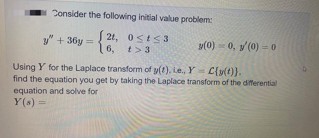 Consider the following initial value problem:
y" + 36y =
S 2t, 0<t< 3
y(0) = 0, y'(0) = 0
16,
t > 3
Using Y for the Laplace transform of y(t), i.e., Y = L{y(t)},
find the equation you get by taking the Laplace transform of the differential
equation and solve for
Y(s)

