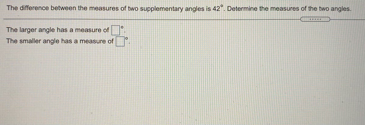 The difference between the measures of two supplementary angles is 42°. Determine the measures of the two angles.
The larger angle has a measure of
10
The smaller angle has a measure of
