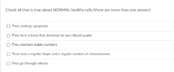 Check all that is true about NORMAL healthy cells (there are more than one answer)
O They undergo apoptosis
O They form a lump that develops its own blood supply
O They maintain stable numbers
O They have a regular shape and a regular number of chromosomes
O They go through mitosis

