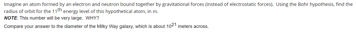 Imagine an atom formed by an electron and neutron bound together by gravitational forces (instead of electrostatic forces). Using the Bohr hypothesis, find the
radius of orbit for the 11th energy level of this hypothetical atom, in m.
NOTE: This number will be very large. WHY?
Compare your answer to the diameter of the Milky Way galaxy, which is about 1021 meters across.
