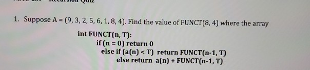 1. Suppose A = (9, 3, 2, 5, 6, 1, 8, 4). Find the value of FUNCT(8, 4) where the array
int FUNCT(n, T):
if (n = 0) return 0
else if (a(n) < T) return FUNCT(n-1, T)
else return a(n) + FUNCT(n-1, T)
%3D
