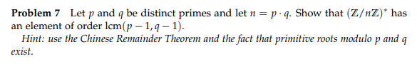 Problem 7 Let p and q be distinct primes and let n = p•q. Show that (Z/nZ)* has
an element of order lcm(p – 1,9 – 1).
Hint: use the Chinese Remainder Theorem and the fact that primitive roots modulo p and q
exist.
