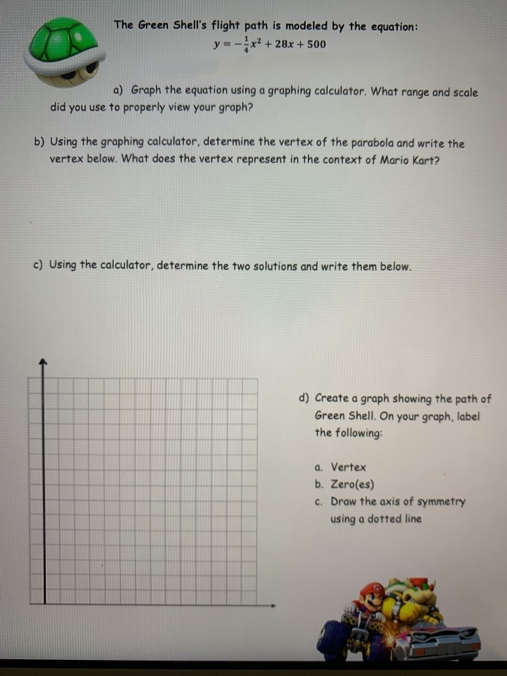 The Green Shell's flight path is modeled by the equation:
y = -x + 28x + 500
a) Graph the equation using a graphing calculator. What range and scale
did you use to properly view your graph?
b) Using the graphing calculator, determine the vertex of the parabola and write the
vertex below. What does the vertex represent in the context of Mario Kart?
c) Using the calculator, determine the two solutions and write them below.
d) Create a graph showing the path of
Green Shell. On your graph, label
the following:
a. Vertex
b. Zero(es)
c. Draw the axis of symmetry
using a dotted line
