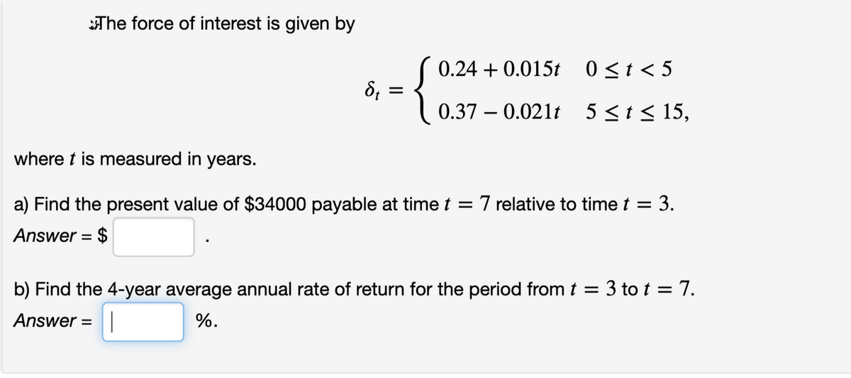 The force of interest is given by
(
0.24 + 0.015t 0<t<5
0.37 – 0.021t 5<t< 15,
where t is measured in years.
a) Find the present value of $34000 payable at time t = 7 relative to time t = 3.
Answer = $
b) Find the 4-year average annual rate of return for the period from t = 3 to t = 7.
Answer =|
%.
