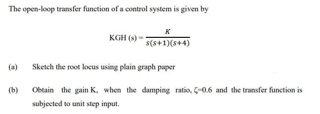 The open-loop transfer function of a control system is given by
(a)
(b)
KGH (s)
K
s(s+1)(s+4)
Sketch the root locus using plain graph paper
Obtain the gain K, when the damping ratio, -0.6 and the transfer function is
subjected to unit step input.