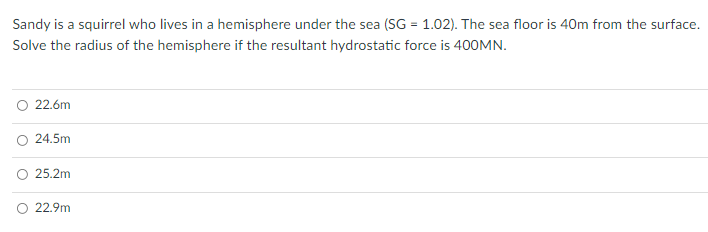 Sandy is a squirrel who lives in a hemisphere under the sea (SG = 1.02). The sea floor is 40m from the surface.
Solve the radius of the hemisphere if the resultant hydrostatic force is 400MN.
O 22.6m
24.5m
O 25.2m
22.9m
