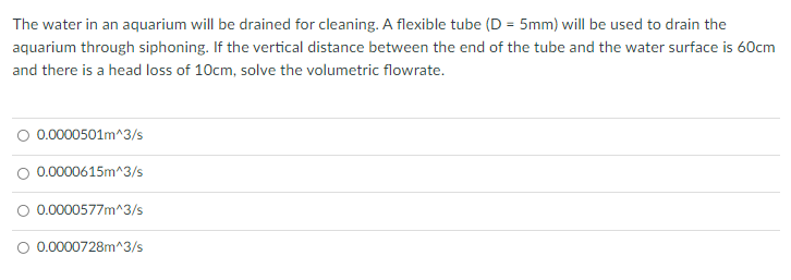 The water in an aquarium will be drained for cleaning. A flexible tube (D = 5mm) will be used to drain the
aquarium through siphoning. If the vertical distance between the end of the tube and the water surface is 60cm
and there is a head loss of 10cm, solve the volumetric flowrate.
O 0.0000501m^3/s
O 0.0000615m^3/s
0.0000577m^3/s
O 0.0000728m^3/s

