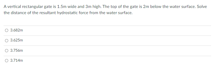 A vertical rectangular gate is 1.5m wide and 3m high. The top of the gate is 2m below the water surface. Solve
the distance of the resultant hydrostatic force from the water surface.
O 3.682m
O 3.625m
O 3.756m
O 3.714m
