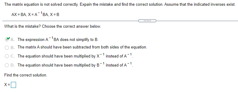 The matrix equation is not solved correctly. Expain the mistake and find the correct solution. Assume that the indicated inverses exist.
AX = BA, X = A-'BA, X = B
.....
What is the mistake? Choose the correct answer below.
A. The expression A-BA does not simplify to B.
O B. The matrix A should have been subtracted from both sides of the equation.
O C. The equation should have been multiplied by X-1 instead of A 1.
O D. The equation should have been multiplied by B1 instead of A 1.
Find the correct solution.
X =
