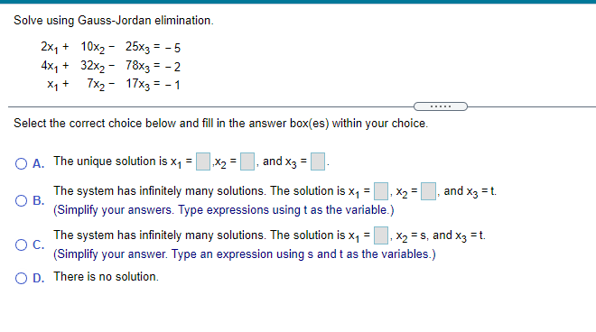 Solve using Gauss-Jordan elimination.
2x, + 10x2 - 25x3 = - 5
4x1 + 32x2 - 78x3 = - 2
X1 + 7x2 - 17x3 = - 1
Select the correct choice below and fill in the answer box(es) within your choice.
O A. The unique solution is x, =
|X2 =
and x3 =
. X2 =
(Simplify your answers. Type expressions using t as the variable.)
The system has infinitely many solutions. The solution is x, =
and x3 =t.
%3!
OB.
The system has infinitely many solutions. The solution is x, =, x2 = s, and x3 =t.
OC.
(Simplify your answer. Type an expression using s and t as the variables.)
O D. There is no solution.
