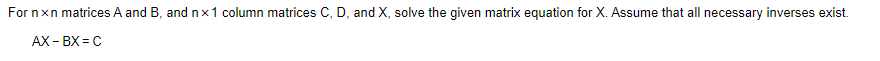 For nxn matrices A and B, and nx1 column matrices C, D, and X, solve the given matrix equation for X. Assume that all necessary inverses exist.
AX - BX = C
