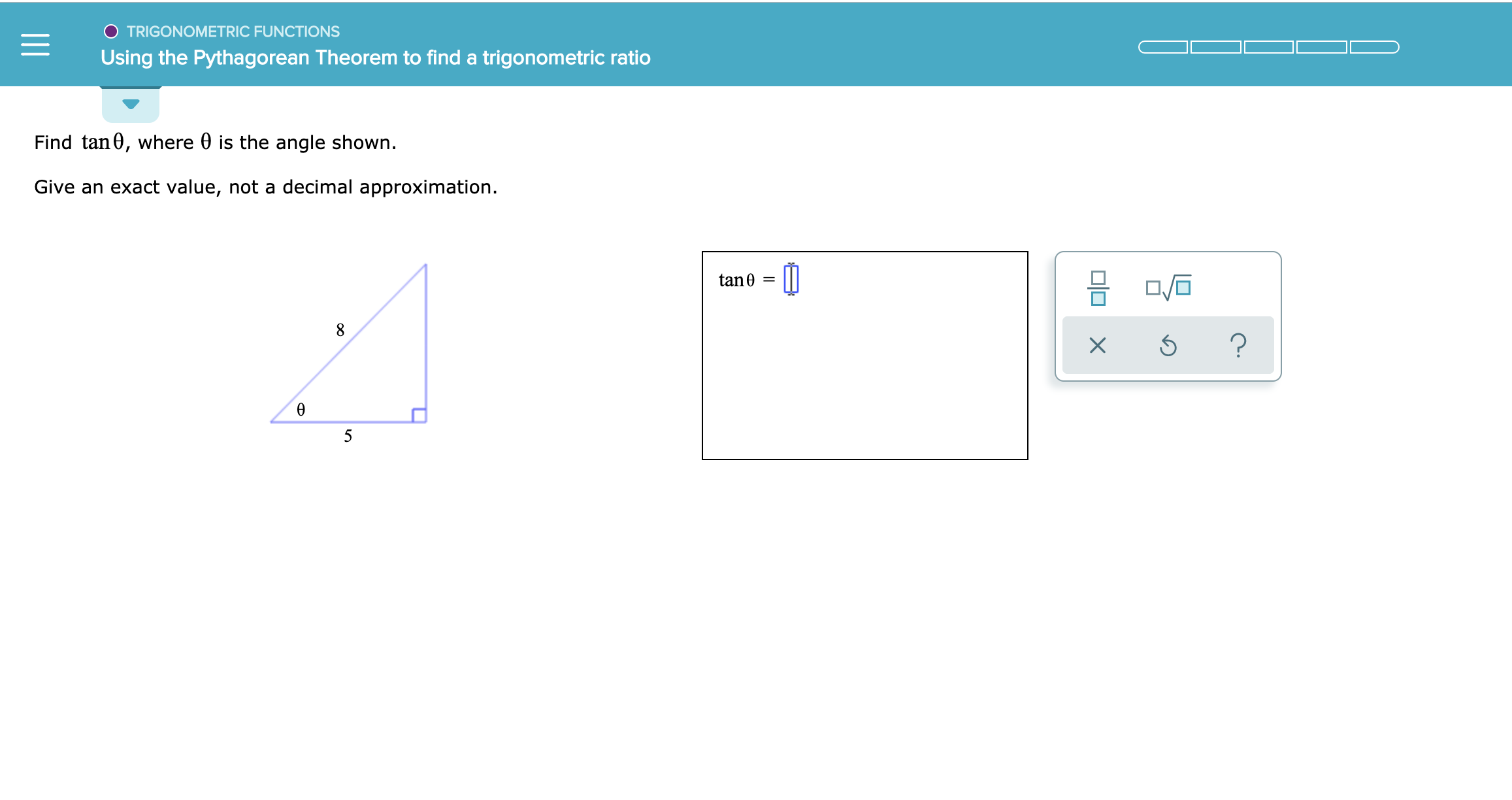 TRIGONOMETRIC FUNCTIONS
Using the Pythagorean Theorem to find a trigonometric ratio
Find tan0, where 0 is the angle shown.
Give an exact value, not a decimal approximation.
tan0
=
?
X
5
