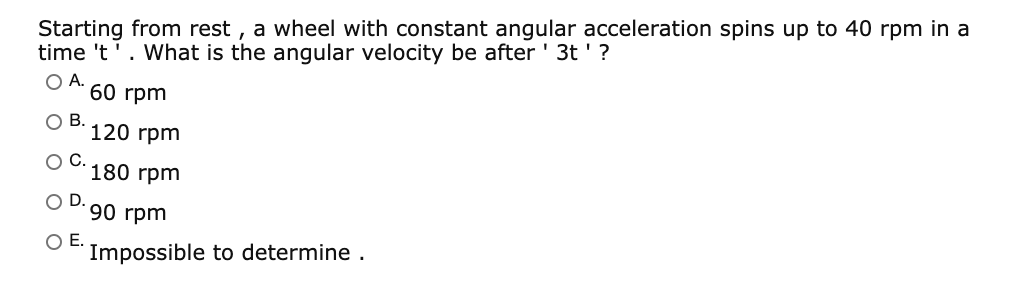 Starting from rest , a wheel with constant angular acceleration spins up to 40 rpm in a
time 't'. What is the angular velocity be after ' 3t '?
OA.
60 rpm
OB.
120 гpm
OC.
180 rpm
OD.
90 rpm
OE.
Impossible to determine .
