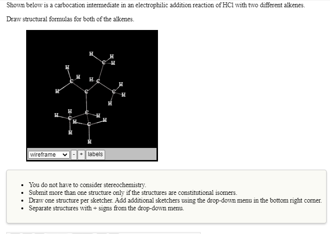 Shown below is a carbocation intermediate in an electrophilic addition reaction of HCl with two different alkenes.
Draw structural formulas for both of the alkenes.
H
wireframe
+ labels
• You do not have to consider stereochemistry.
• Submit more than one structure only if the structures are constitutional isomers.
• Draw one structure per sketcher. Add additional sketchers using the drop-down menu in the bottom right corner.
• Separate structures with + signs from the drop-down menu.
