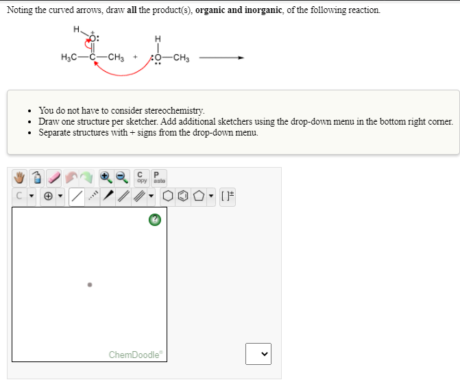 Noting the curved arrows, draw all the product(s), organic and inorganic, of the following reaction.
H3C-
-CH3 +
-CH3
• You do not have to consider stereochemistry.
• Draw one structure per sketcher. Add additional sketchers using the drop-down menu in the bottom right corner.
Separate structures with + signs from the drop-down menu.
opy
aste
ChemDoodle"
>
