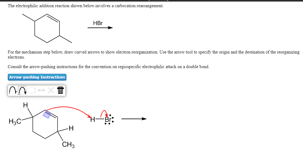 The electrophilic addition reaction shown below involves a carbocation rearrangement.
HBr
For the mechanism step below, draw curved arrows to show electron reorganization. Use the arrow tool to specify the origin and the destination of the reorganizing
electrons.
Consult the arrow-pushing instructions for the convention on regiospecific electrophilic attack on a double bond.
Arrow-pushing Instructions
H
H3C
CH3
