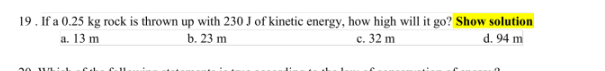 19. If a 0.25 kg rock is thrown up with 230 J of kinetic energy, how high will it go? Show solution
d. 94 m
a. 13 m
b. 23 m
c. 32 m
30 wich Ca C-11