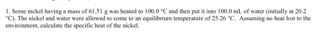1. Some nickel having a mass of 61.51 g was heated to 100.0 °C and then put it into 100.0 mL of water (initially at 20.2
°C). The nickel and water were allowed to come to an equilibrium temperature of 25.26 °C. Assuming no heat lost to the
environment, calculate the specific heat of the nickel.