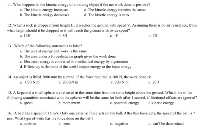 11. What happens to the kinetic energy of a moving object if the net work done is positive?
a. The kinetic energy increases
c. The kinetic energy remains the same
d. The kinetic energy is zero
b. The kinetic energy decreases
12. When a rock is dropped from height H, it reaches the ground with speed V. Assuming there is no air resistance, from
what height should it be dropped so it will reach the ground with twice speed?
a. 16H
b. 8H
c. 4H
13. Which of the following statements is false?
a. The unit of energy and work is the same
b. The area under a force/distance graph gives the work done
c. Electrical energy is converted to mechanical energy by a generator
d. Efficiency is the ratio of the useful output energy to the input energy
d. 2H
14. An object is lifted 2000 mm by a crane. If the force required is 100 N, the work done is:
a. 1/20 Nm
b. 200 kN m
c. 200 Nm
d. 20 J
15. A large and a small sphere are released at the same time from the same height above the ground. Which one of the
following quantities associated with the spheres will be the same for both after 1 second, if frictional effects are ignored?
a. speed
b. momentum
c. potential energy d.kinetic energy
16. A ball has a speed of 15 m/s. Only one external force acts on the ball. After this force acts, the speed of the ball is 7
m/s. What type of work has the force done on the ball?
a. positive
b. zero
c. negative
d. can't be determined