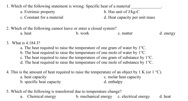 1. Which of the following statement is wrong: Specific heat of a material
a. Extrinsic property
b. Has unit of J/kg-C
c. Constant for a material
d. Heat capacity per unit mass
2. Which of the following cannot leave or enter a closed system?
a. heat
b. work
3. What is 4.184 J?
c. matter
a. The heat required to raise the temperature of one gram of water by 1°C.
b. The heat required to raise the temperature of one mole of water by 1°C.
c. The heat required to raise the temperature of one gram of substance by 1°C.
d. The heat required to raise the temperature of one mole of substance by 1°C.
4. This is the amount of heat required to raise the temperature of an object by 1 K (or 1 °C).
a. heat capacity
b. specific heat capacity
c. molar heat capacity
d. enthalpy
5. Which of the following is transferred due to temperature change?
a. Chemical energy
d. energy
b. mechanical energy c. electrical energy
d. heat