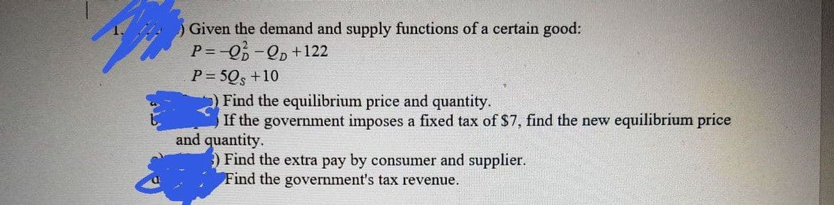 Given the demand and supply functions of a certain good:
P = -0-Qp+122
P = 50, +10
Find the equilibrium price and quantity.
If the government imposes a fixed tax of $7, find the new equilibrium price
and quantity.
) Find the extra pay by consumer and supplier.
Find the government's tax revenue.
