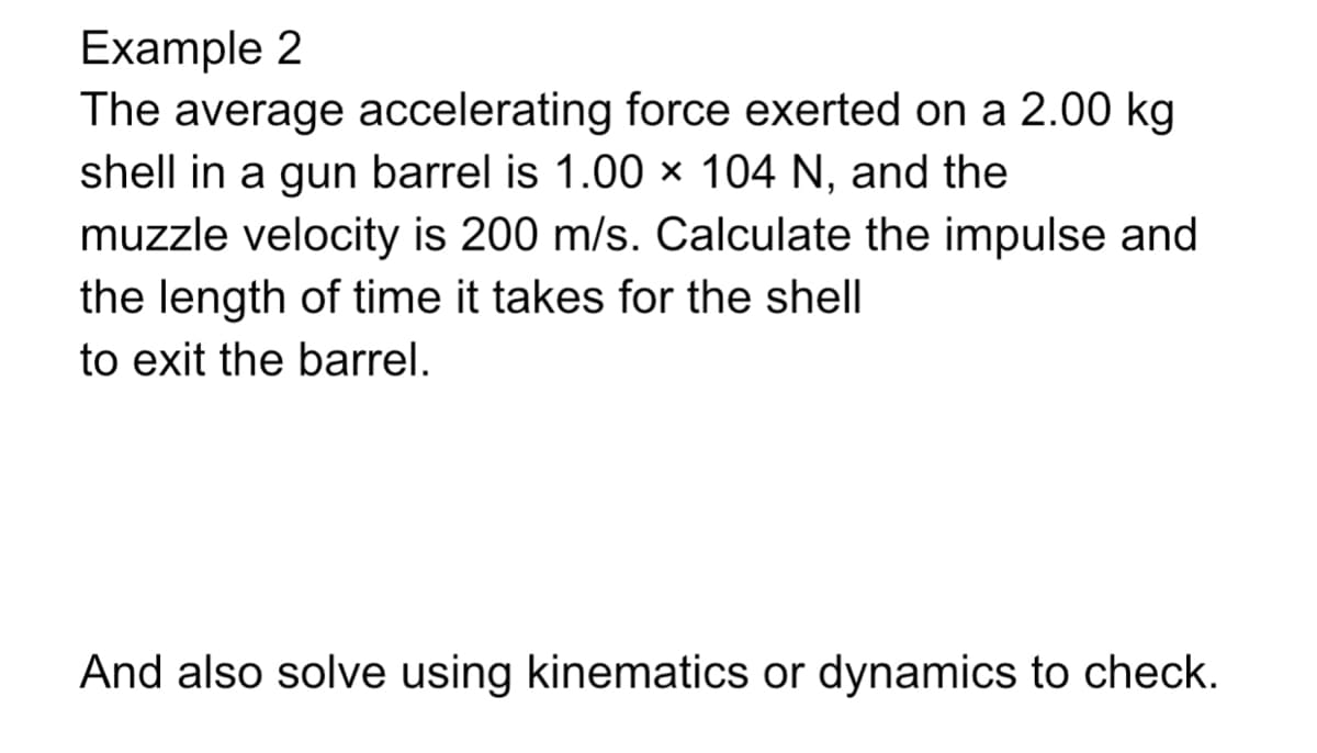 Example 2
The average accelerating force exerted on a 2.00 kg
shell in a gun barrel is 1.00 × 104 N, and the
muzzle velocity is 200 m/s. Calculate the impulse and
the length of time it takes for the shell
to exit the barrel.
And also solve using kinematics or dynamics to check.

