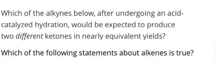 Which of the alkynes below, after undergoing an acid-
catalyzed hydration, would be expected to produce
two different ketones in nearly equivalent yields?
Which of the following statements about alkenes is true?