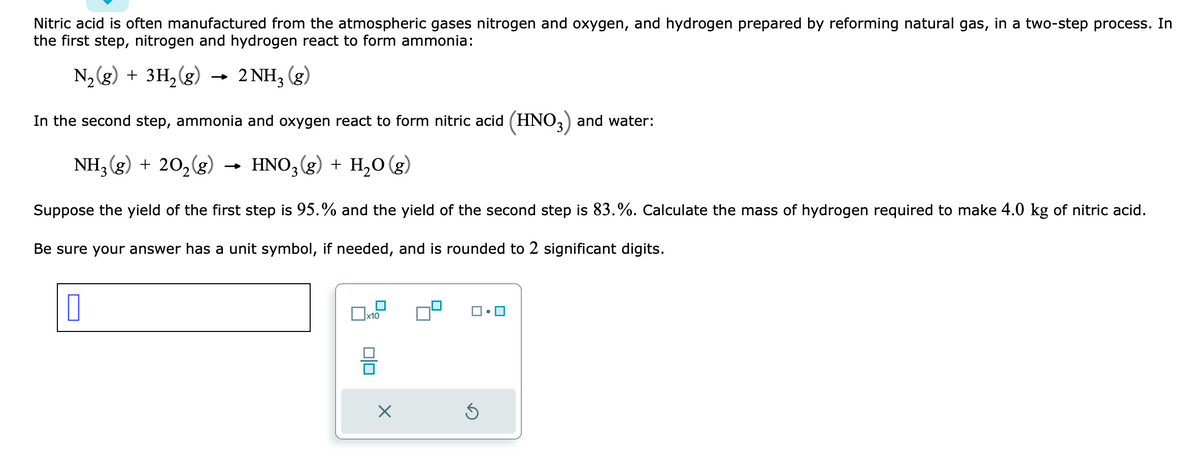 Nitric acid is often manufactured from the atmospheric gases nitrogen and oxygen, and hydrogen prepared by reforming natural gas, in a two-step process. In
the first step, nitrogen and hydrogen react to form ammonia:
N₂(g) + 3H₂(g) 2NH₂ (g)
In the second step, ammonia and oxygen react to form nitric acid (HNO3) and water:
NH3(g) + 20₂(g)
20₂(g) → HNO3(g) + H₂O(g)
Suppose the yield of the first step is 95.% and the yield of the second step is 83.%. Calculate the mass of hydrogen required to make 4.0 kg of nitric acid.
Be sure your answer has a unit symbol, if needed, and is rounded to 2 significant digits.
x10
0|0
×