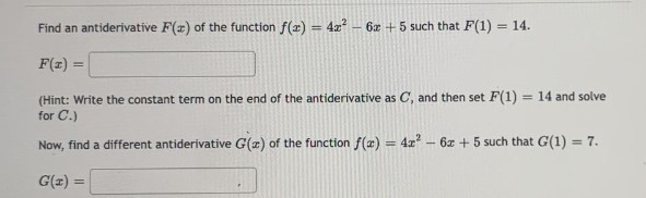 Find an antiderivative F(x) of the function f(x) = 4x² - 6x +5 such that F(1) = 14.
F(x) =
(Hint: Write the constant term on the end of the antiderivative as C, and then set F(1) = 14 and solve
for C.)
Now, find a different antiderivative G(a) of the function f(x) = 4x² - 6x +5 such that G(1) = 7.
G(x) =