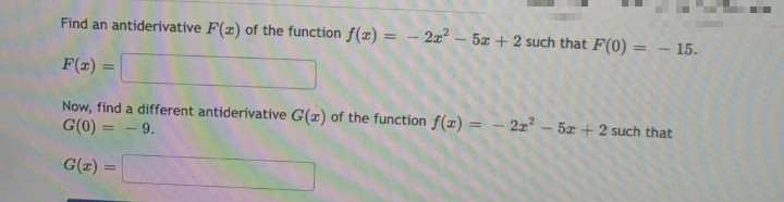 Find an antiderivative F(x) of the function f(x) = - 2x²5x + 2 such that F(0) = - 15.
F(x) =
Now, find a different antiderivative G(x) of the function f(x) = 2x² - 5x + 2 such that
G(0) = -9.
G(x) =