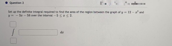 Question 2
E.
Set up the definite integral required to find the area of the region between the graph of y = 12-² and
y=-3x - 58 over the interval -5 ≤x≤ 2.
dz