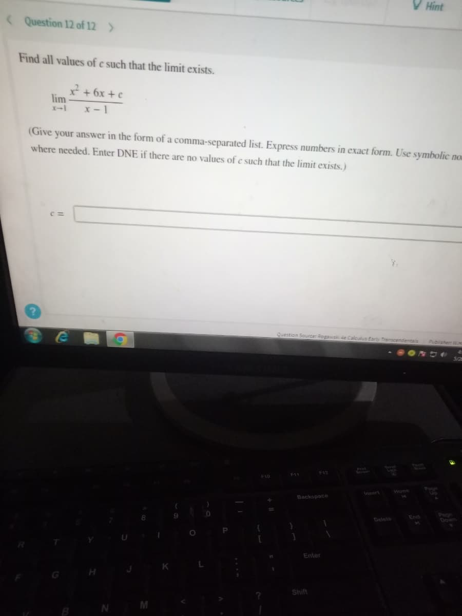 V Hint
(Question 12 of 12 >
Find all values of c such that the limit exists.
x² + 6x + c
lim
x-1
(Give your answer in the form of a comma-separated list. Express numbers in exact form. Use symbolic now
where needed. Enter DNE if there are no values of e such that the limit exists.)
C=
Question Source: Rogawski 4e Calculus Early Transcendentals Publisher: WM
5/2
Serner
F12
F10
Backspace
1
H
N
M
I
K
9
O
L
)
P
{
[
?
11
}
Enter
Shift
Delete
Home
End
Up
Page