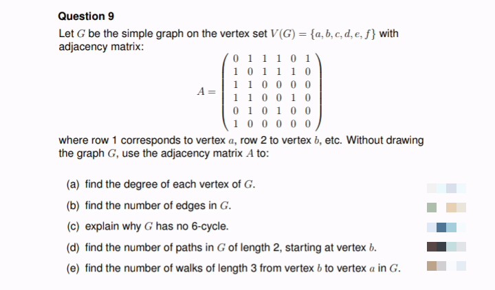 Question 9
Let G be the simple graph on the vertex set V(G) = {a, b, c, d, e, f} with
adjacency matrix:
011101
1
0 1 1
1 0
1 1 0 0 0 0
A =
1
1 0 0 1 0
0
1 0 1 0 0
1 0 0 0 0 0
where row 1 corresponds to vertex a, row 2 to vertex b, etc. Without drawing
the graph G, use the adjacency matrix A to:
(a) find the degree of each vertex of G.
(b) find the number of edges in G.
(c) explain why G has no 6-cycle.
(d) find the number of paths in G of length 2, starting at vertex b.
(e) find the number of walks of length 3 from vertex b to vertex a in G.