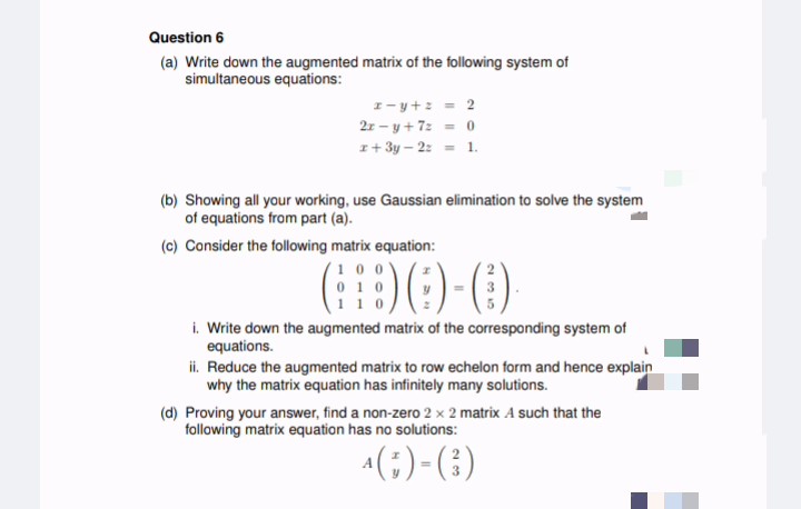 Question 6
(a) Write down the augmented matrix of the following system of
simultaneous equations:
z-y +z = 2
2r-y + 7: = 0
x + 3y - 2: = 1.
(b) Showing all your working, use Gaussian elimination to solve the system
of equations from part (a).
(c) Consider the following matrix equation:
00
8)(1)-(
110
i. Write down the augmented matrix of the corresponding system of
equations.
ii. Reduce the augmented matrix to row echelon form and hence explain
why the matrix equation has infinitely many solutions.
(d) Proving your answer, find a non-zero 2 x 2 matrix A such that the
following matrix equation has no solutions:
4 (G)-(3)