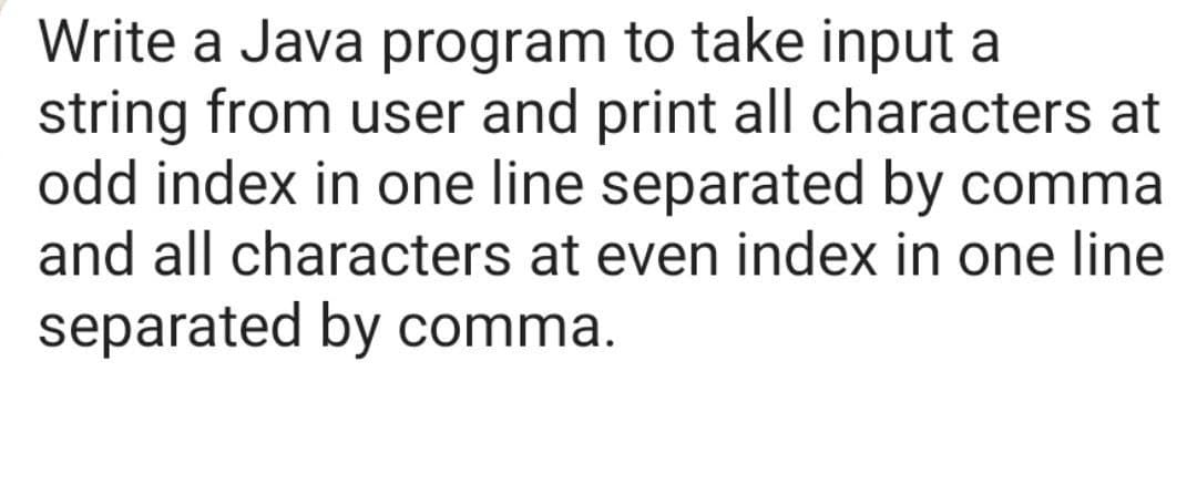 Write a Java program to take input a
string from user and print all characters at
odd index in one line separated by comma
and all characters at even index in one line
separated by comma.
