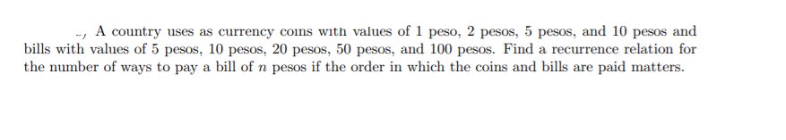 --, A country uses as currency coins with values of 1 peso, 2 pesos, 5 pesos, and 10 pesos and
bills with values of 5 pesos, 10 pesos, 20 pesos, 50 pesos, and 100 pesos. Find a recurrence relation for
the number of ways to pay a bill of n pesos if the order in which the coins and bills are paid matters.
