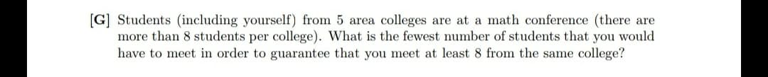 [G] Students (including yourself) from 5 area colleges are at a math conference (there are
more than 8 students per college). What is the fewest number of students that you would
have to meet in order to guarantee that you meet at least 8 from the same college?
